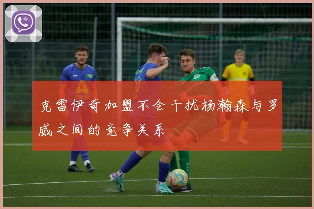 克雷伊奇加盟不会干扰杨瀚森与罗威之间的竞争关系