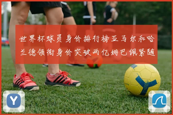 世界杯球员身价排行榜亚马尔和哈兰德领衔身价突破两亿姆巴佩紧随其后