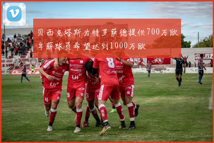 贝西克塔斯为特罗萨德提供700万欧年薪球员希望达到1000万欧
