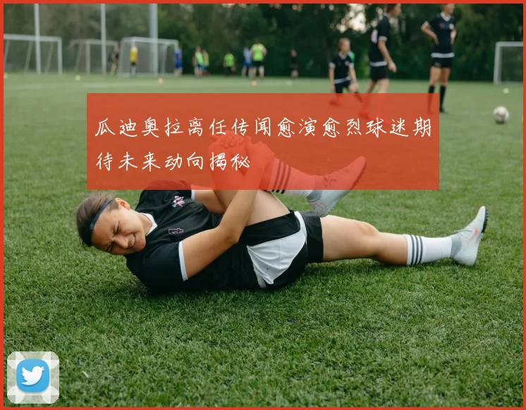 瓜迪奥拉离任传闻愈演愈烈球迷期待未来动向揭秘