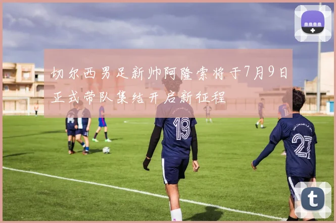 切尔西男足新帅阿隆索将于7月9日正式带队集结开启新征程