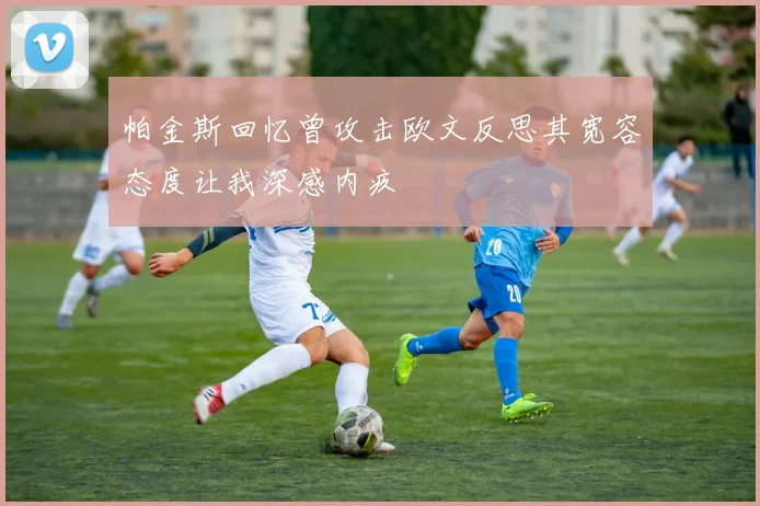 帕金斯回忆曾攻击欧文反思其宽容态度让我深感内疚