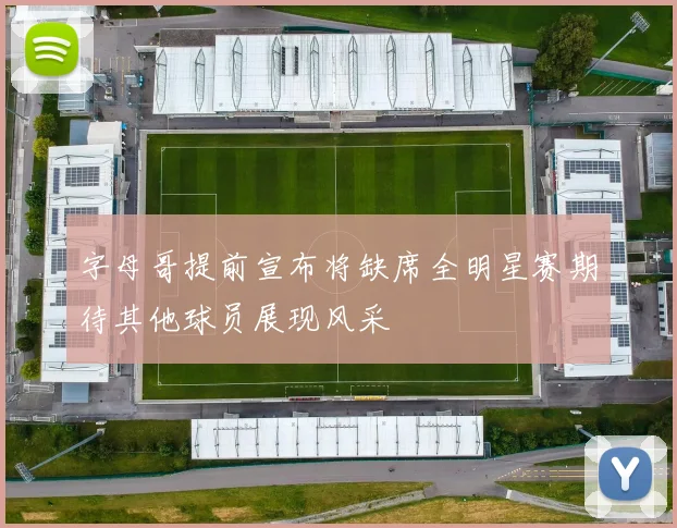 字母哥提前宣布将缺席全明星赛期待其他球员展现风采
