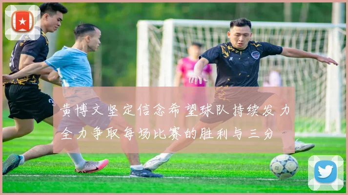 黄博文坚定信念希望球队持续发力全力争取每场比赛的胜利与三分