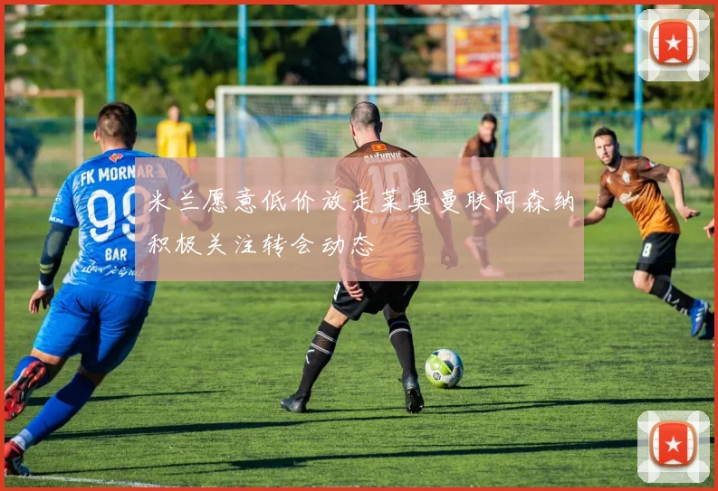 米兰愿意低价放走莱奥曼联阿森纳积极关注转会动态