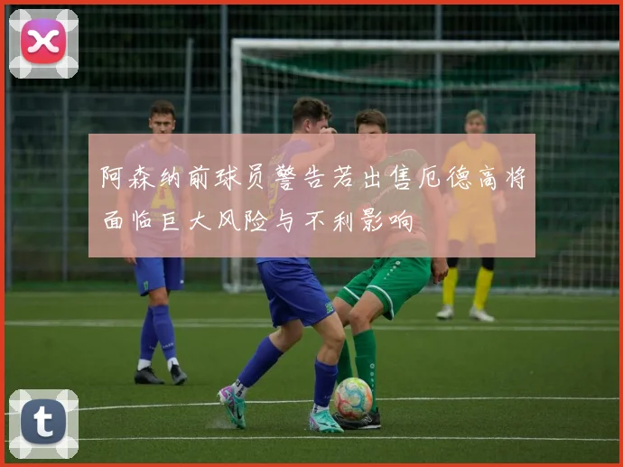 阿森纳前球员警告若出售厄德高将面临巨大风险与不利影响