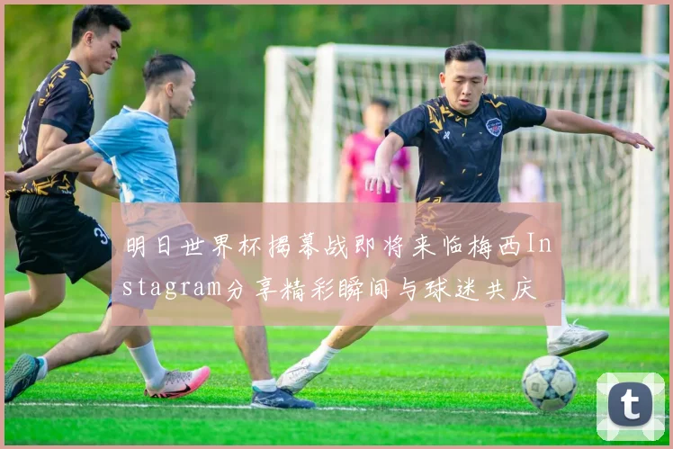 明日世界杯揭幕战即将来临梅西Instagram分享精彩瞬间与球迷共庆