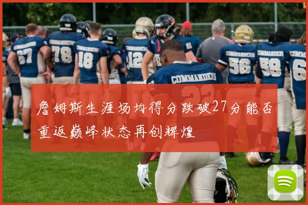 詹姆斯生涯场均得分跌破27分能否重返巅峰状态再创辉煌