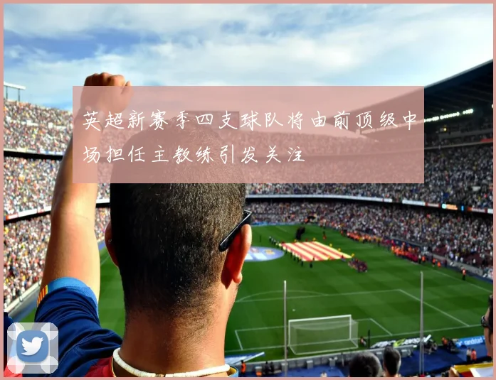 英超新赛季四支球队将由前顶级中场担任主教练引发关注
