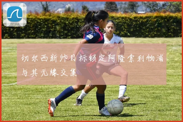 切尔西新帅目标锁定阿隆索利物浦与其无缘交集