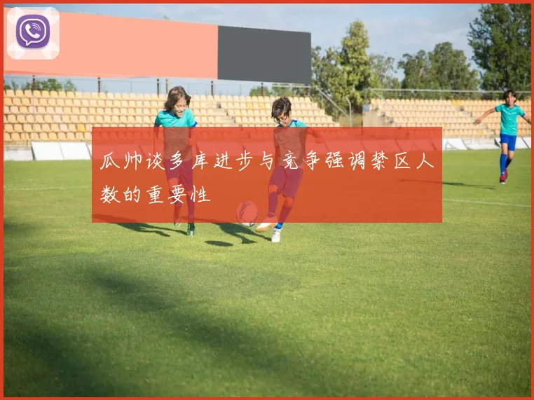 瓜帅谈多库进步与竞争强调禁区人数的重要性