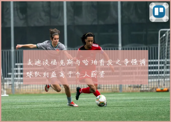 麦迪谈福克斯与哈珀首发之争强调球队利益高于个人薪资