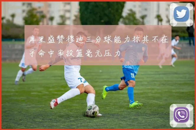 库里盛赞穆迪三分球能力称其不在乎命中率投篮毫无压力