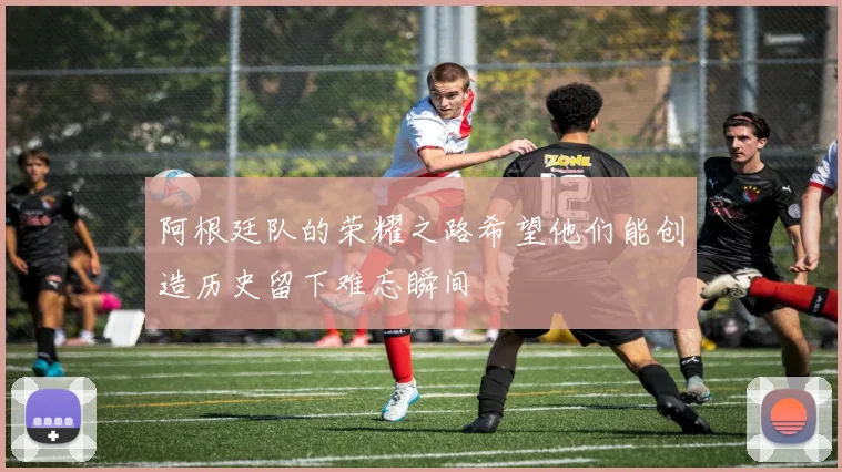 阿根廷队的荣耀之路希望他们能创造历史留下难忘瞬间
