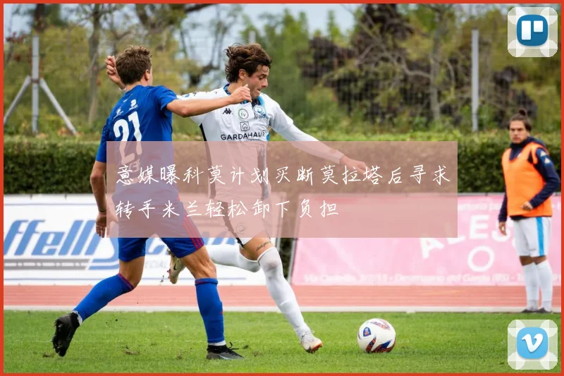 意媒曝科莫计划买断莫拉塔后寻求转手米兰轻松卸下负担