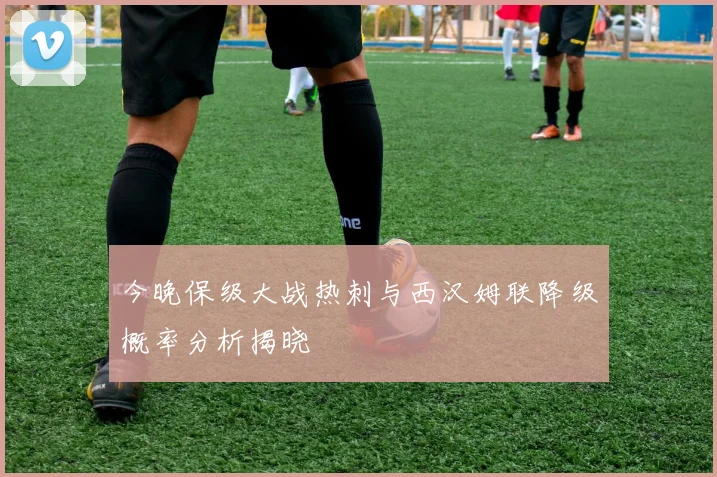 今晚保级大战热刺与西汉姆联降级概率分析揭晓