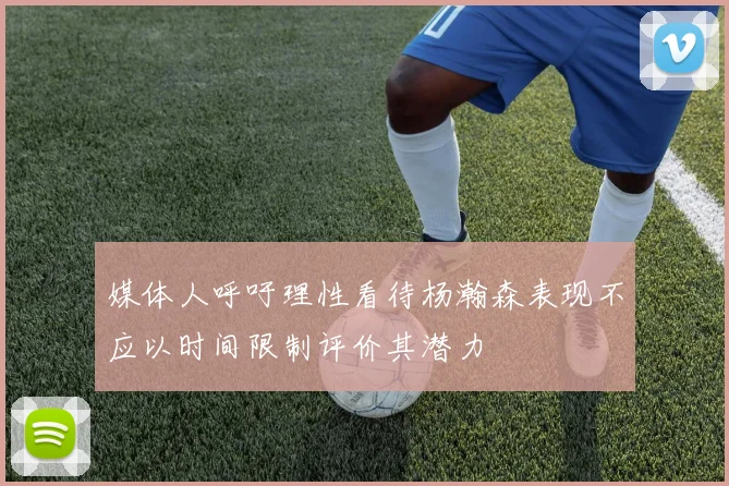 媒体人呼吁理性看待杨瀚森表现不应以时间限制评价其潜力