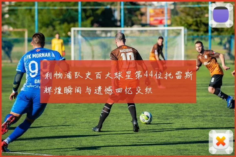 利物浦队史百大球星第44位托雷斯辉煌瞬间与遗憾回忆交织