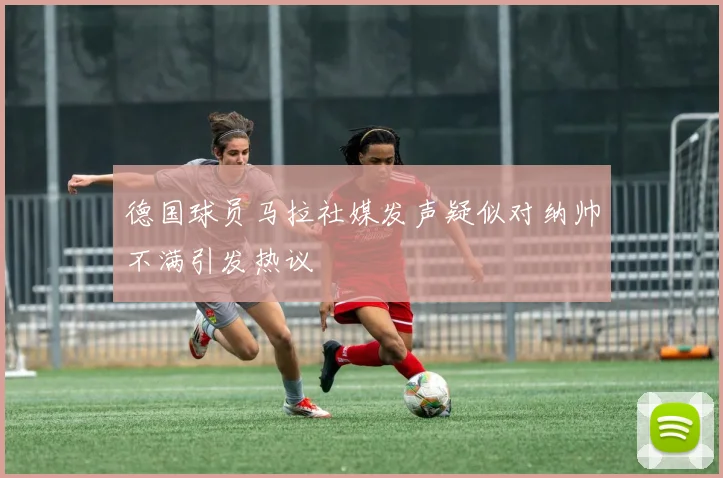 德国球员马拉社媒发声疑似对纳帅不满引发热议